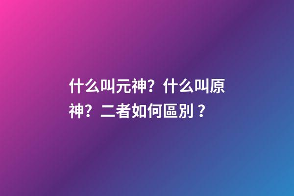 什么叫元神？什么叫原神？二者如何區別？